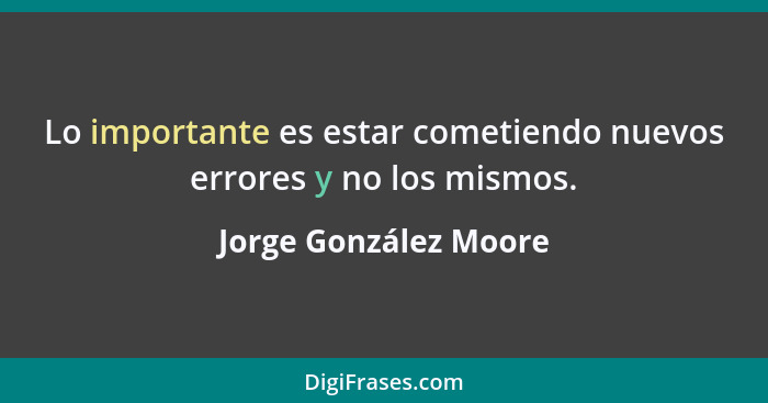 Lo importante es estar cometiendo nuevos errores y no los mismos.... - Jorge González Moore
