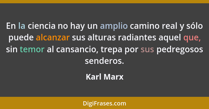 En la ciencia no hay un amplio camino real y sólo puede alcanzar sus alturas radiantes aquel que, sin temor al cansancio, trepa por sus pe... - Karl Marx