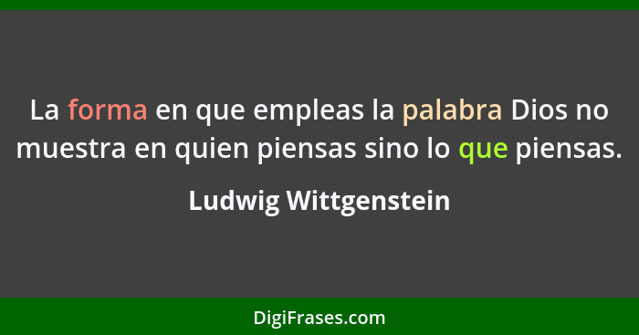 La forma en que empleas la palabra Dios no muestra en quien piensas sino lo que piensas.... - Ludwig Wittgenstein