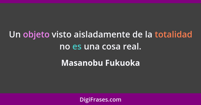 Un objeto visto aisladamente de la totalidad no es una cosa real.... - Masanobu Fukuoka