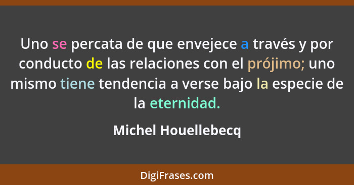 Uno se percata de que envejece a través y por conducto de las relaciones con el prójimo; uno mismo tiene tendencia a verse bajo l... - Michel Houellebecq