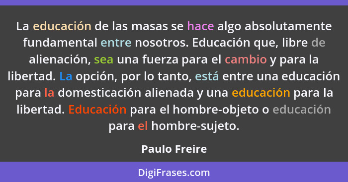 La educación de las masas se hace algo absolutamente fundamental entre nosotros. Educación que, libre de alienación, sea una fuerza par... - Paulo Freire