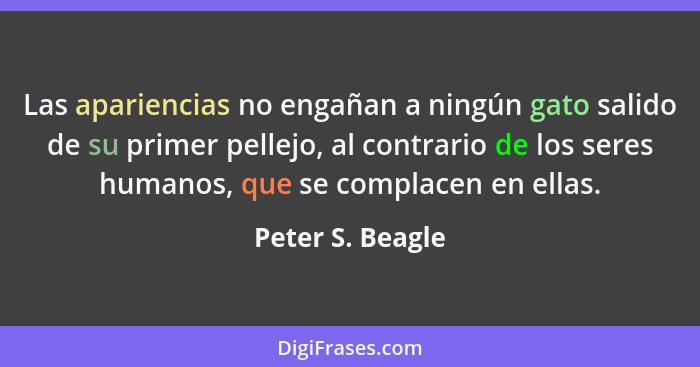 Las apariencias no engañan a ningún gato salido de su primer pellejo, al contrario de los seres humanos, que se complacen en ellas.... - Peter S. Beagle