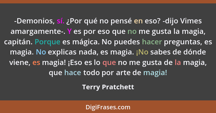 -Demonios, sí. ¿Por qué no pensé en eso? -dijo Vimes amargamente-. Y es por eso que no me gusta la magia, capitán. Porque es mágica.... - Terry Pratchett