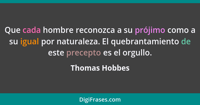 Que cada hombre reconozca a su prójimo como a su igual por naturaleza. El quebrantamiento de este precepto es el orgullo.... - Thomas Hobbes