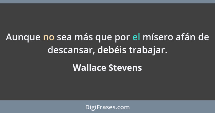 Aunque no sea más que por el mísero afán de descansar, debéis trabajar.... - Wallace Stevens