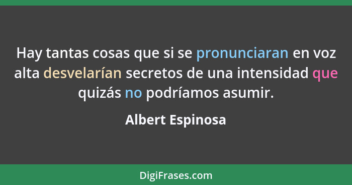 Hay tantas cosas que si se pronunciaran en voz alta desvelarían secretos de una intensidad que quizás no podríamos asumir.... - Albert Espinosa