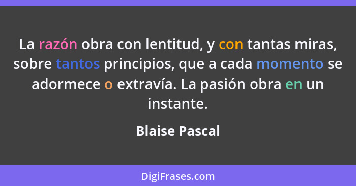 La razón obra con lentitud, y con tantas miras, sobre tantos principios, que a cada momento se adormece o extravía. La pasión obra en... - Blaise Pascal