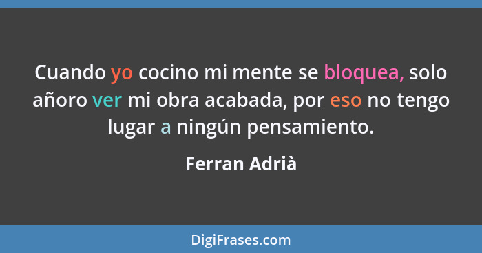 Cuando yo cocino mi mente se bloquea, solo añoro ver mi obra acabada, por eso no tengo lugar a ningún pensamiento.... - Ferran Adrià