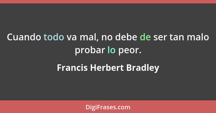 Cuando todo va mal, no debe de ser tan malo probar lo peor.... - Francis Herbert Bradley