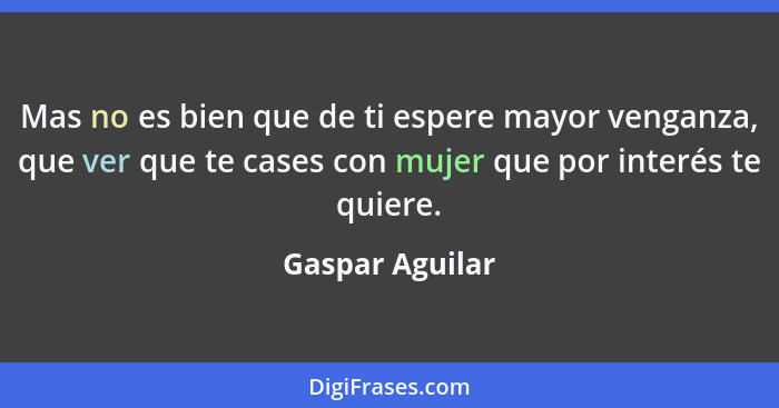 Mas no es bien que de ti espere mayor venganza, que ver que te cases con mujer que por interés te quiere.... - Gaspar Aguilar