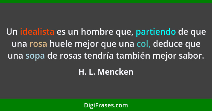 Un idealista es un hombre que, partiendo de que una rosa huele mejor que una col, deduce que una sopa de rosas tendría también mejor s... - H. L. Mencken