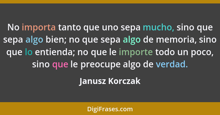 No importa tanto que uno sepa mucho, sino que sepa algo bien; no que sepa algo de memoria, sino que lo entienda; no que le importe to... - Janusz Korczak