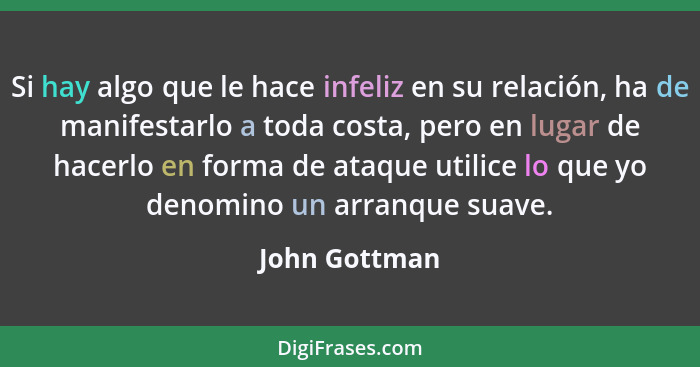 Si hay algo que le hace infeliz en su relación, ha de manifestarlo a toda costa, pero en lugar de hacerlo en forma de ataque utilice lo... - John Gottman