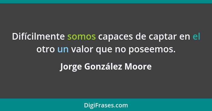 Difícilmente somos capaces de captar en el otro un valor que no poseemos.... - Jorge González Moore