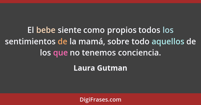 El bebe siente como propios todos los sentimientos de la mamá, sobre todo aquellos de los que no tenemos conciencia.... - Laura Gutman
