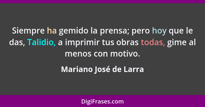 Siempre ha gemido la prensa; pero hoy que le das, Talidio, a imprimir tus obras todas, gime al menos con motivo.... - Mariano José de Larra