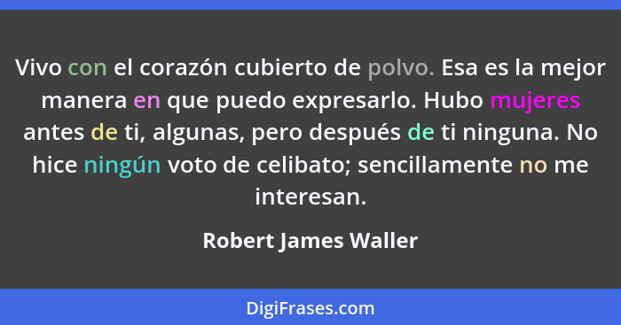 Vivo con el corazón cubierto de polvo. Esa es la mejor manera en que puedo expresarlo. Hubo mujeres antes de ti, algunas, pero d... - Robert James Waller