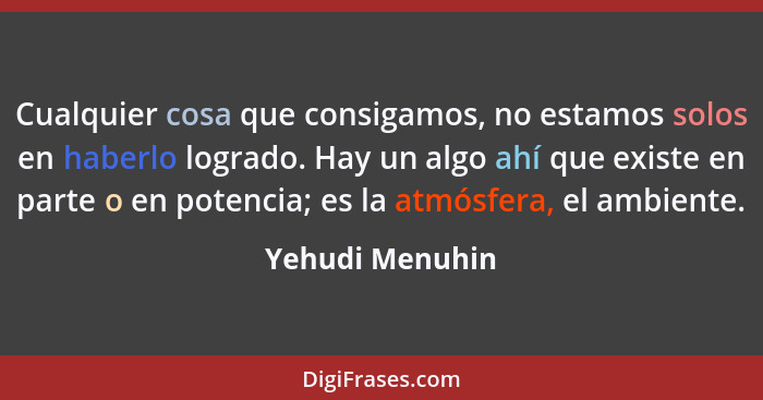 Cualquier cosa que consigamos, no estamos solos en haberlo logrado. Hay un algo ahí que existe en parte o en potencia; es la atmósfer... - Yehudi Menuhin