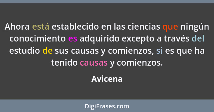 Ahora está establecido en las ciencias que ningún conocimiento es adquirido excepto a través del estudio de sus causas y comienzos, si es qu... - Avicena