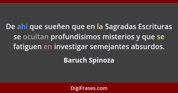 De ahí que sueñen que en la Sagradas Escrituras se ocultan profundisimos misterios y que se fatiguen en investigar semejantes absurdo... - Baruch Spinoza