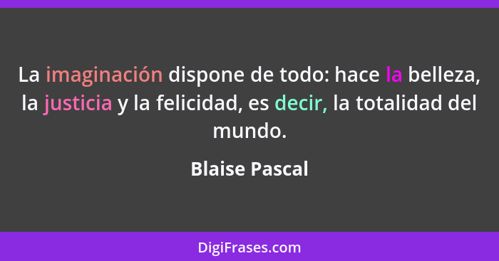 La imaginación dispone de todo: hace la belleza, la justicia y la felicidad, es decir, la totalidad del mundo.... - Blaise Pascal