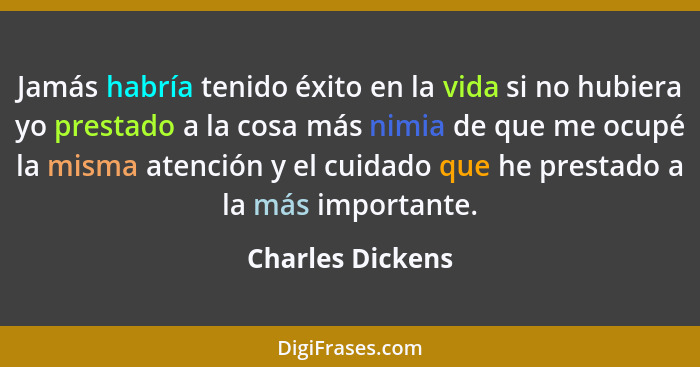 Jamás habría tenido éxito en la vida si no hubiera yo prestado a la cosa más nimia de que me ocupé la misma atención y el cuidado qu... - Charles Dickens