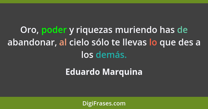 Oro, poder y riquezas muriendo has de abandonar, al cielo sólo te llevas lo que des a los demás.... - Eduardo Marquina