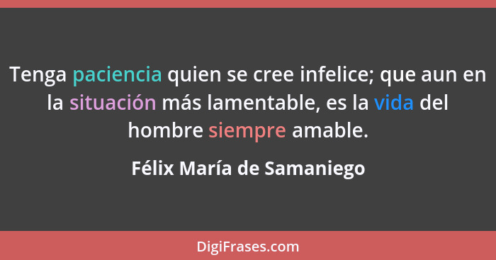 Tenga paciencia quien se cree infelice; que aun en la situación más lamentable, es la vida del hombre siempre amable.... - Félix María de Samaniego