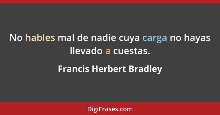 No hables mal de nadie cuya carga no hayas llevado a cuestas.... - Francis Herbert Bradley