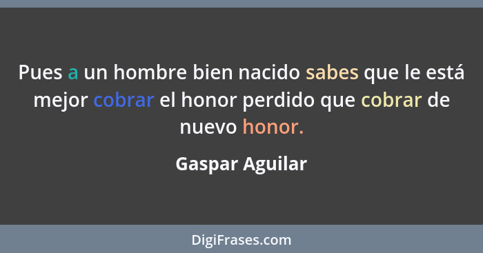 Pues a un hombre bien nacido sabes que le está mejor cobrar el honor perdido que cobrar de nuevo honor.... - Gaspar Aguilar