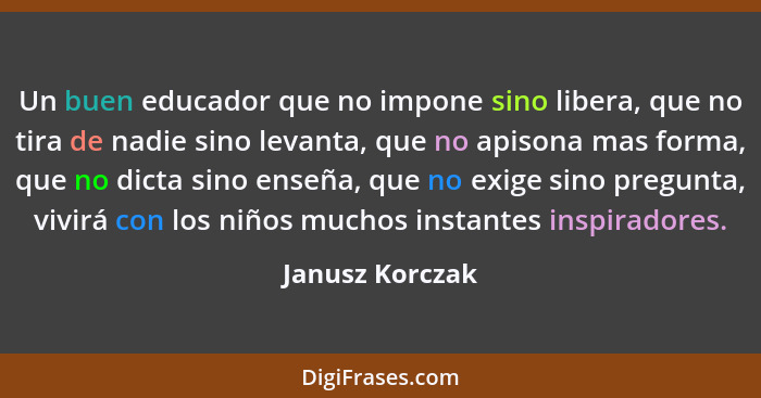 Un buen educador que no impone sino libera, que no tira de nadie sino levanta, que no apisona mas forma, que no dicta sino enseña, qu... - Janusz Korczak