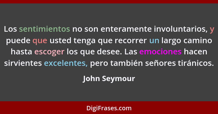 Los sentimientos no son enteramente involuntarios, y puede que usted tenga que recorrer un largo camino hasta escoger los que desee. La... - John Seymour