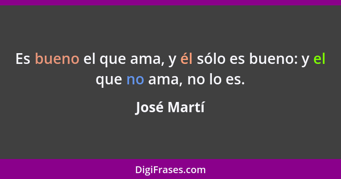 Es bueno el que ama, y él sólo es bueno: y el que no ama, no lo es.... - José Martí