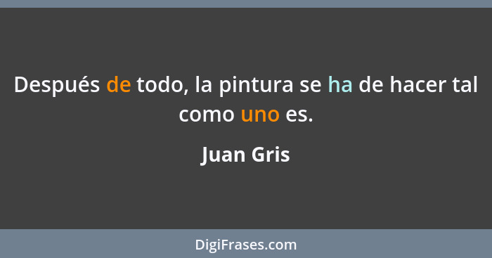 Después de todo, la pintura se ha de hacer tal como uno es.... - Juan Gris