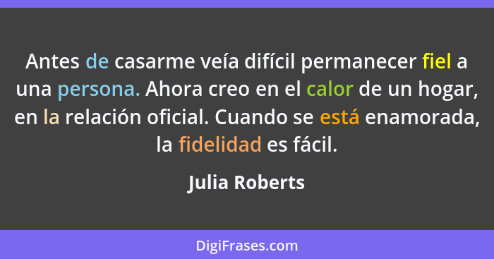 Antes de casarme veía difícil permanecer fiel a una persona. Ahora creo en el calor de un hogar, en la relación oficial. Cuando se est... - Julia Roberts