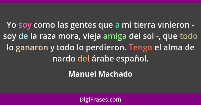 Yo soy como las gentes que a mi tierra vinieron - soy de la raza mora, vieja amiga del sol -, que todo lo ganaron y todo lo perdieron... - Manuel Machado