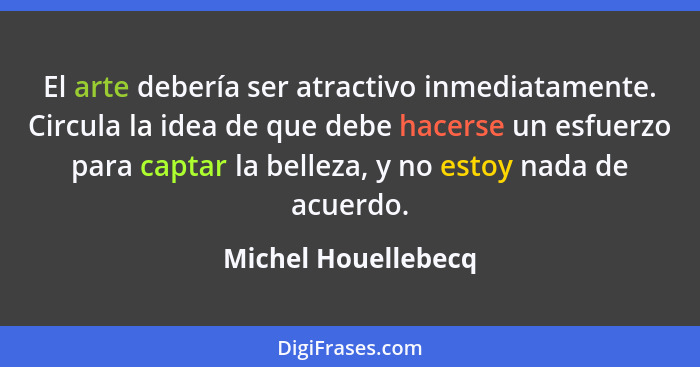 El arte debería ser atractivo inmediatamente. Circula la idea de que debe hacerse un esfuerzo para captar la belleza, y no estoy... - Michel Houellebecq