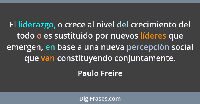 El liderazgo, o crece al nivel del crecimiento del todo o es sustituido por nuevos líderes que emergen, en base a una nueva percepción... - Paulo Freire