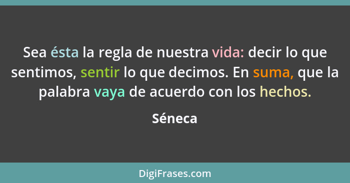 Sea ésta la regla de nuestra vida: decir lo que sentimos, sentir lo que decimos. En suma, que la palabra vaya de acuerdo con los hechos.... - Séneca