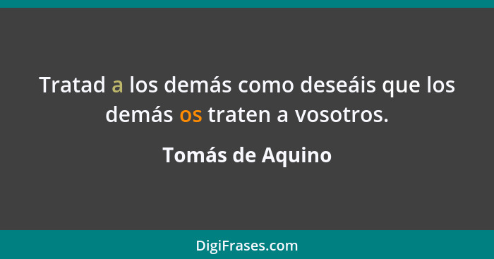 Tratad a los demás como deseáis que los demás os traten a vosotros.... - Tomás de Aquino