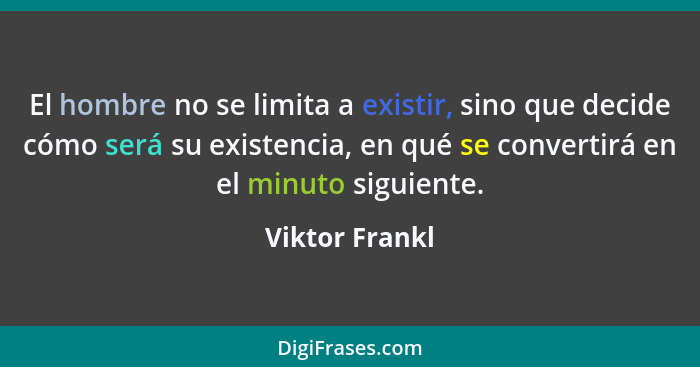 El hombre no se limita a existir, sino que decide cómo será su existencia, en qué se convertirá en el minuto siguiente.... - Viktor Frankl