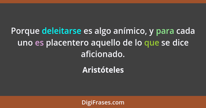 Porque deleitarse es algo anímico, y para cada uno es placentero aquello de lo que se dice aficionado.... - Aristóteles