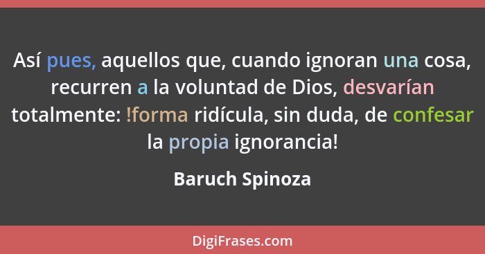 Así pues, aquellos que, cuando ignoran una cosa, recurren a la voluntad de Dios, desvarían totalmente: !forma ridícula, sin duda, de... - Baruch Spinoza