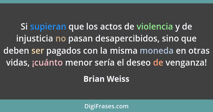 Si supieran que los actos de violencia y de injusticia no pasan desapercibidos, sino que deben ser pagados con la misma moneda en otras... - Brian Weiss