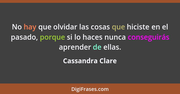 No hay que olvidar las cosas que hiciste en el pasado, porque si lo haces nunca conseguirás aprender de ellas.... - Cassandra Clare