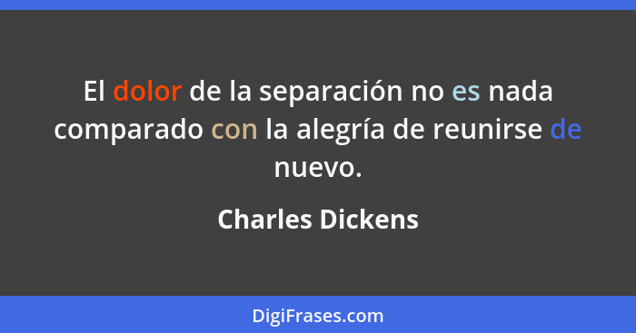 El dolor de la separación no es nada comparado con la alegría de reunirse de nuevo.... - Charles Dickens