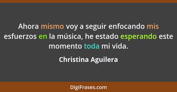 Ahora mismo voy a seguir enfocando mis esfuerzos en la música, he estado esperando este momento toda mi vida.... - Christina Aguilera