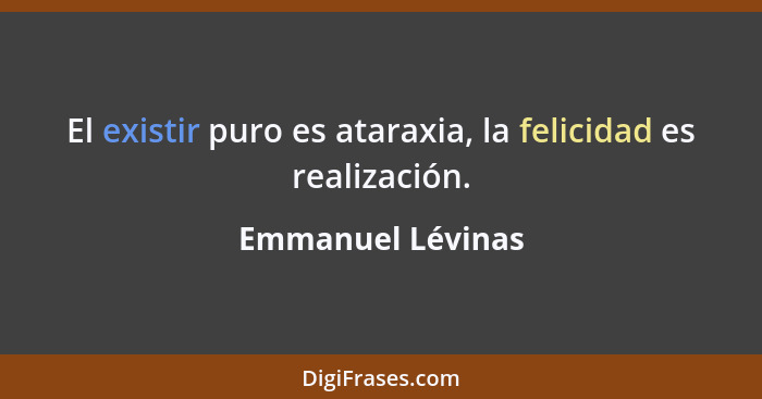 El existir puro es ataraxia, la felicidad es realización.... - Emmanuel Lévinas