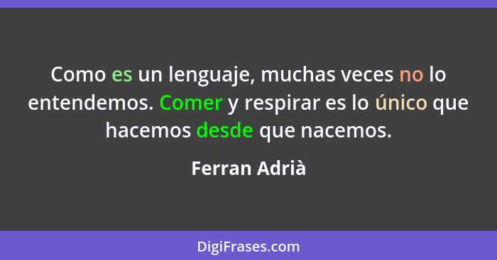 Como es un lenguaje, muchas veces no lo entendemos. Comer y respirar es lo único que hacemos desde que nacemos.... - Ferran Adrià